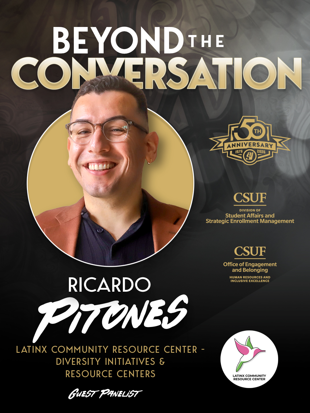 BEYOND THE CONVERSATION 50th ANNIVERSARY 1976 - 2026 CSUF Division of Student Affairs and Strategic Enrollment Management CSUF Office of Engagement and Belonging Human Resources and Inclusive Excellence RICARDO PITONES LATINX COMMUNITY RESOURCE CENTER - DIVERSITY INITIATIVES & RESOURCE CENTERS GUEST PANELIST