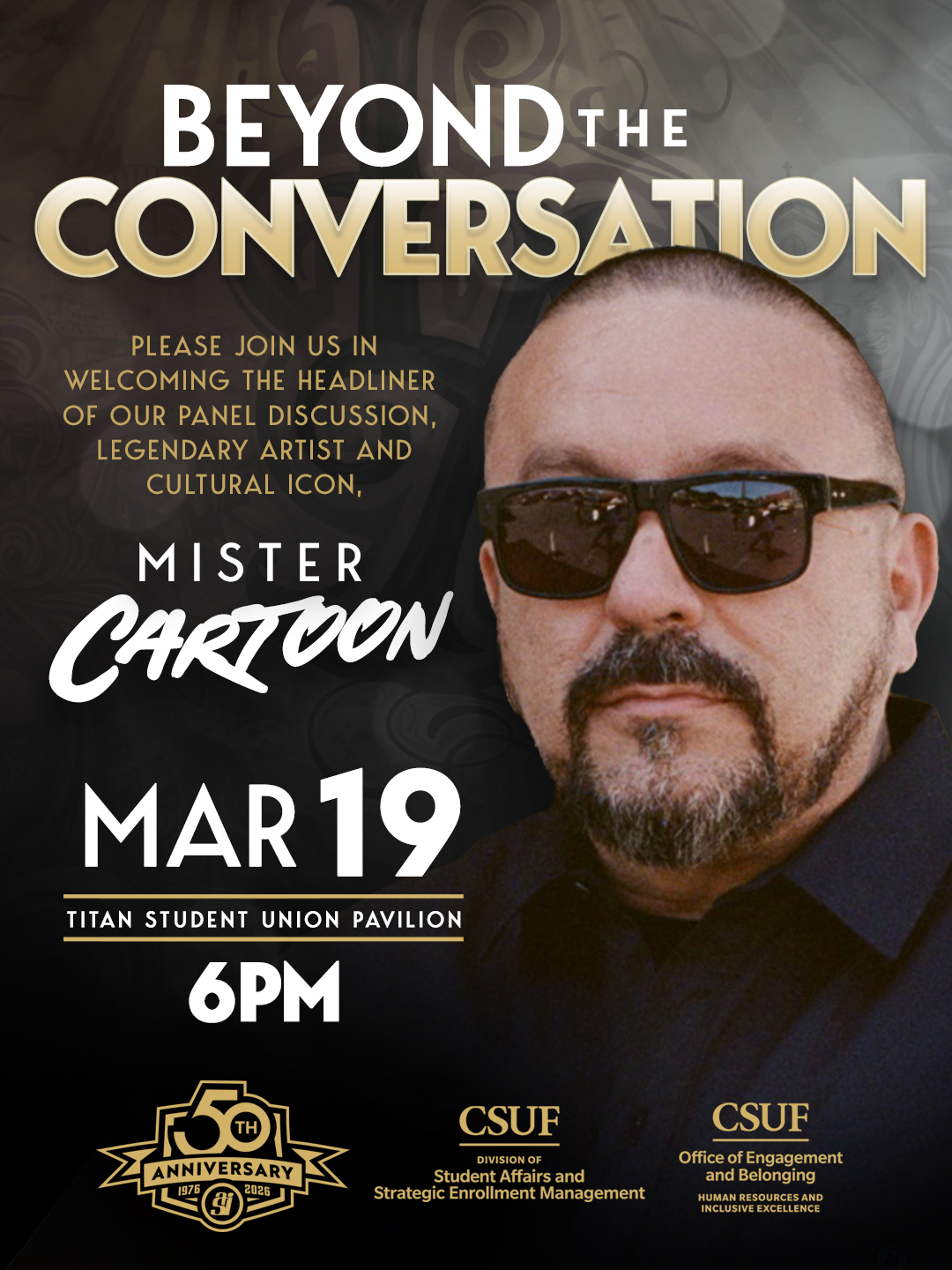 BEYOND THE CONVERSATION  PLEASE JOIN US IN WELCOMING THE HEADLINER OF OUR PANEL DISCUSSION, LEGENDARY ARTIST AND CULTURAL ICON, MISTER CARTOON  MAR 19  TITAN STUDENT UNION PAVILION  6 PM  50th ANNIVERSARY 1976 2026 ASI  CSUF DIVISION OF Student Affairs and Strategic Enrollment Management  CSUF Office of Engagement and Belonging HUMAN RESOURCES AND INCLUSIVE EXCELLENCE