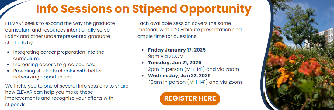 Info Session on Stipend Opportunity  ELEVAR* seeks to expand the way the graduate curriculum and resources intentionally serve Latinx and other underrepresented graduate students by  integrating career preparation into the curriculum. increasing access to grad courses. providing students of color with better networking opportunities. We invite you to one of several info sessions to share how ELEVAR can help you make these improvements and recognize your efforts with stipends.  Please click the following links for the info sessions that best fit your schedule. These sessions all cover the same ground. The presentation will not exceed 20 minutes, but there is plenty of time for questions.  Friday January 17th, 2025 at 9am via ZOOM Tuesday, January 21, 2025, at 2pm in person (MH-141) and via zoom Wednesday, January 22, 2025, at 10am in person (MH-141) and via zoom. Click here to register